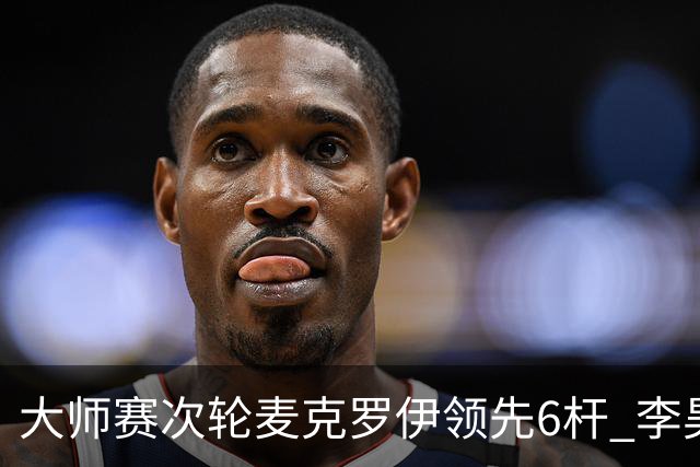 大师赛次轮麦克罗伊领先6杆 李昊桐带病轰4连鸟T7