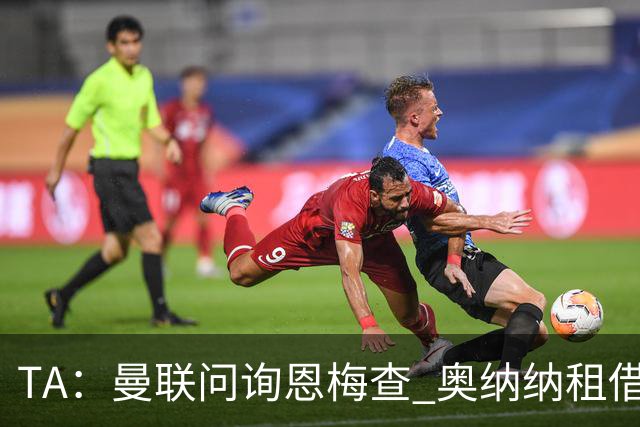 TA：曼联问询恩梅查 奥纳纳租借不含买断条款对方承担部分薪水